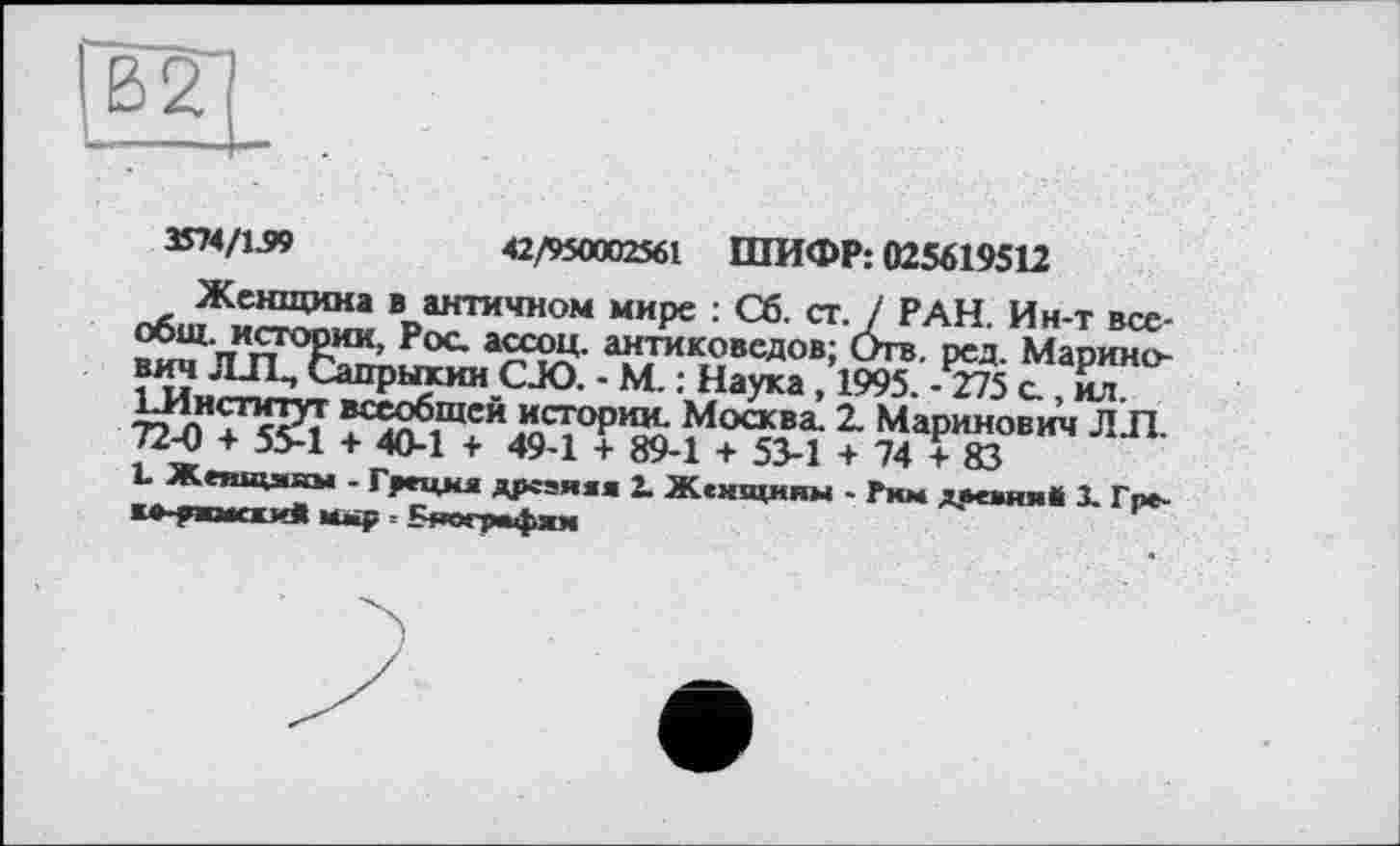 ﻿В2
3574/1.99	42/950002561 ШИФР: 025619512
Женщина в античном мире : Сб. ст. / РАН. Ин-т все-Рос антиковедов; Отв. ред. Марино-вич ЛИ, Сапрыкин CJO. - М. : Наука, 1995. -775 с , ил. Институт всеобщей истории. Москва. 2. Маринов ич Л Л. 72-0 + 55-1 + 40-1 + 49-1 + 89-1 + 53-1 + 74+83
L Женщины - Греция дрсзяяя 2. Женщины - Рим двеяииВ X Гпе-к+-?ж>я«и« мыр, Бяографям